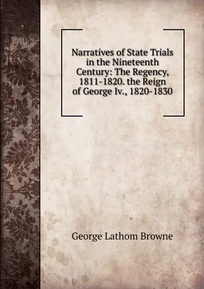 Обложка книги Narratives of State Trials in the Nineteenth Century: The Regency, 1811-1820. the Reign of George Iv., 1820-1830, George Lathom Browne