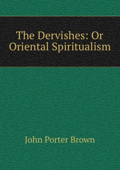 Обложка книги The Dervishes: Or Oriental Spiritualism, John Porter Brown