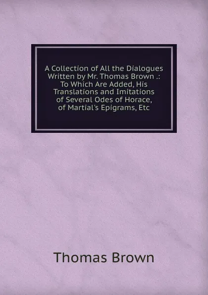 Обложка книги A Collection of All the Dialogues Written by Mr. Thomas Brown .: To Which Are Added, His Translations and Imitations of Several Odes of Horace, of Martial.s Epigrams, Etc, Thomas Brown