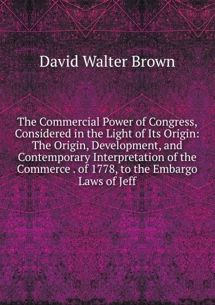 Обложка книги The Commercial Power of Congress, Considered in the Light of Its Origin: The Origin, Development, and Contemporary Interpretation of the Commerce . of 1778, to the Embargo Laws of Jeff, David Walter Brown