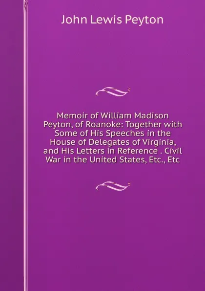 Обложка книги Memoir of William Madison Peyton, of Roanoke: Together with Some of His Speeches in the House of Delegates of Virginia, and His Letters in Reference . Civil War in the United States, Etc., Etc, John Lewis Peyton