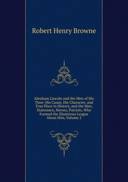Обложка книги Abraham Lincoln and the Men of His Time: His Cause, His Character, and True Place in History, and the Men, Statesmen, Heroes, Patriots, Who Formed the Illustrious League About Him, Volume 2, Robert Henry Browne