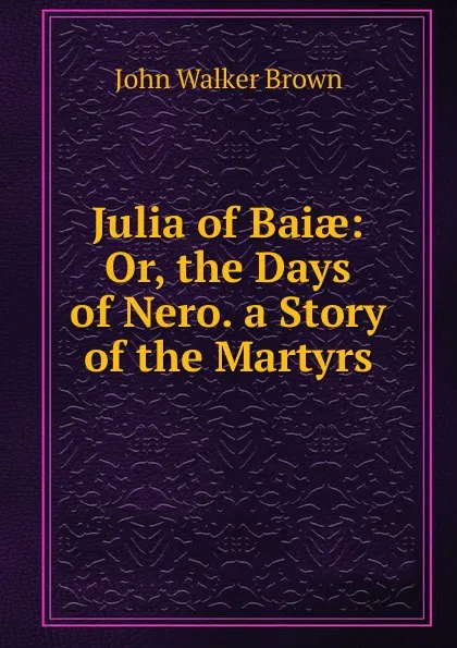 Обложка книги Julia of Baiae: Or, the Days of Nero. a Story of the Martyrs, John Walker Brown