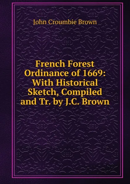 Обложка книги French Forest Ordinance of 1669: With Historical Sketch, Compiled and Tr. by J.C. Brown, John Croumbie Brown