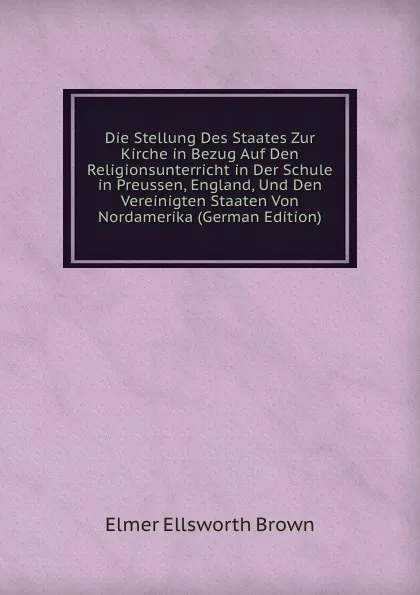 Обложка книги Die Stellung Des Staates Zur Kirche in Bezug Auf Den Religionsunterricht in Der Schule in Preussen, England, Und Den Vereinigten Staaten Von Nordamerika (German Edition), Elmer Ellsworth Brown