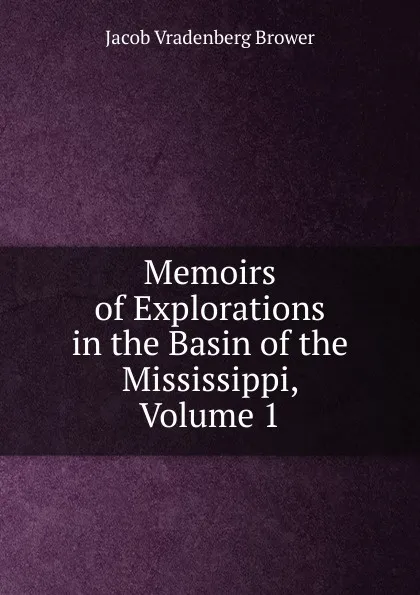 Обложка книги Memoirs of Explorations in the Basin of the Mississippi, Volume 1, Jacob Vradenberg Brower