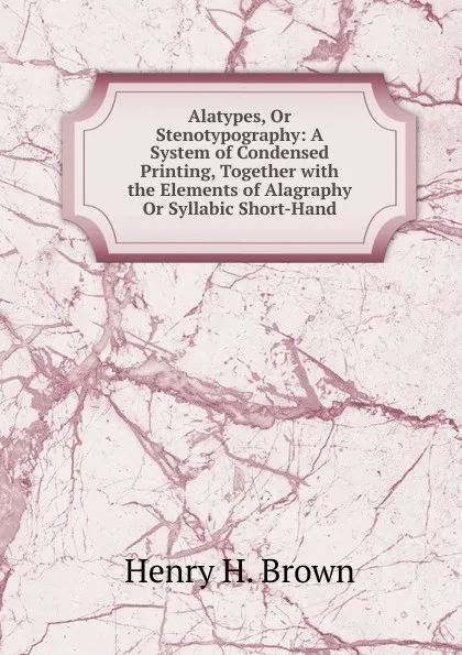 Обложка книги Alatypes, Or Stenotypography: A System of Condensed Printing, Together with the Elements of Alagraphy Or Syllabic Short-Hand, Henry H. Brown