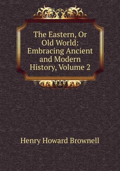 Обложка книги The Eastern, Or Old World: Embracing Ancient and Modern History, Volume 2, Henry Howard Brownell