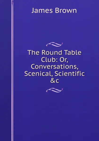 Обложка книги The Round Table Club: Or, Conversations, Scenical, Scientific .c, James Brown