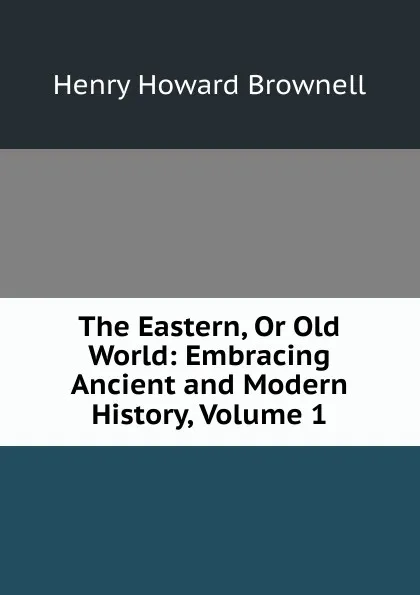 Обложка книги The Eastern, Or Old World: Embracing Ancient and Modern History, Volume 1, Henry Howard Brownell