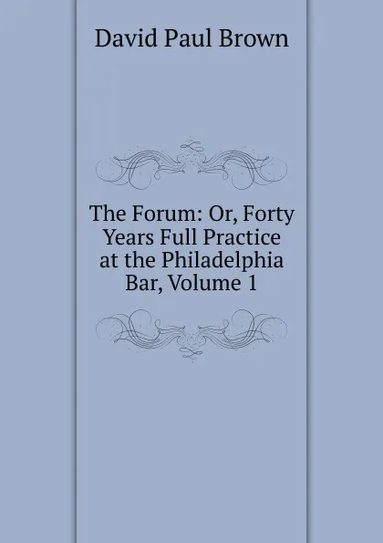 Обложка книги The Forum: Or, Forty Years Full Practice at the Philadelphia Bar, Volume 1, David Paul Brown