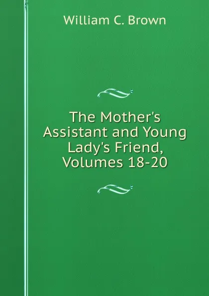 Обложка книги The Mother.s Assistant and Young Lady.s Friend, Volumes 18-20, William C. Brown