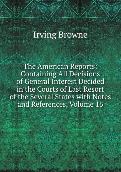 Обложка книги The American Reports: Containing All Decisions of General Interest Decided in the Courts of Last Resort of the Several States with Notes and References, Volume 16, Browne Irving