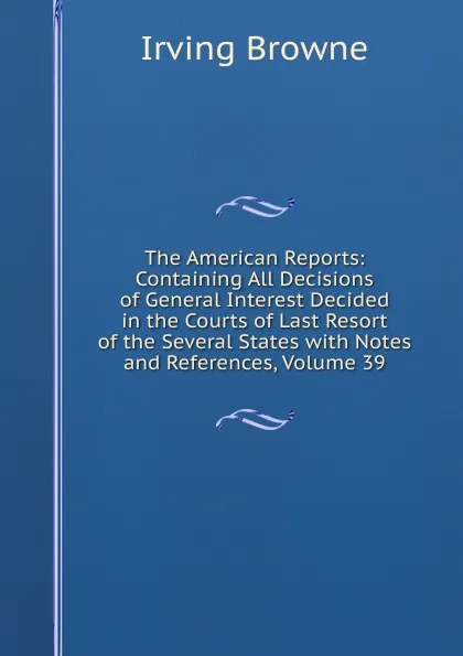 Обложка книги The American Reports: Containing All Decisions of General Interest Decided in the Courts of Last Resort of the Several States with Notes and References, Volume 39, Browne Irving