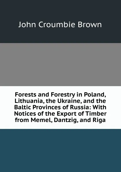 Обложка книги Forests and Forestry in Poland, Lithuania, the Ukraine, and the Baltic Provinces of Russia: With Notices of the Export of Timber from Memel, Dantzig, and Riga, John Croumbie Brown