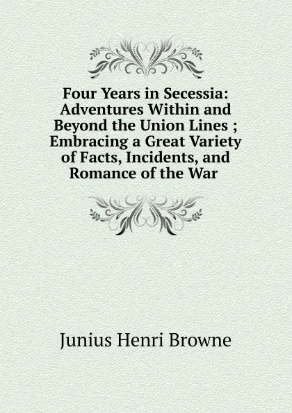 Обложка книги Four Years in Secessia: Adventures Within and Beyond the Union Lines ; Embracing a Great Variety of Facts, Incidents, and Romance of the War ., Junius Henri Browne