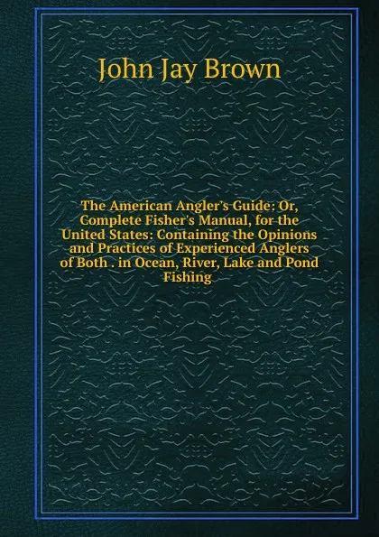 Обложка книги The American Angler.s Guide: Or, Complete Fisher.s Manual, for the United States: Containing the Opinions and Practices of Experienced Anglers of Both . in Ocean, River, Lake and Pond Fishing ., John Jay Brown