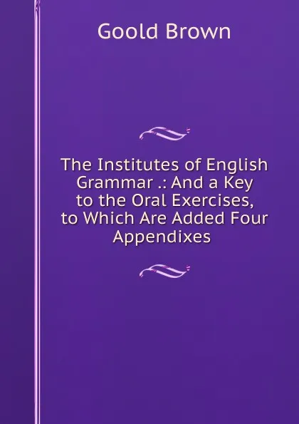 Обложка книги The Institutes of English Grammar .: And a Key to the Oral Exercises, to Which Are Added Four Appendixes ., Goold Brown