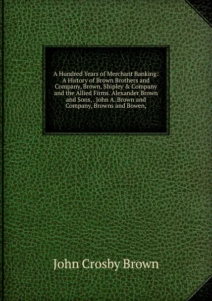 Обложка книги A Hundred Years of Merchant Banking: A History of Brown Brothers and Company, Brown, Shipley . Company and the Allied Firms. Alexander Brown and Sons, . John A. Brown and Company, Browns and Bowen,, John Crosby Brown