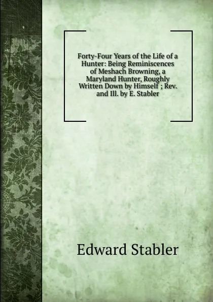 Обложка книги Forty-Four Years of the Life of a Hunter: Being Reminiscences of Meshach Browning, a Maryland Hunter, Roughly Written Down by Himself ; Rev. and Ill. by E. Stabler, Edward Stabler