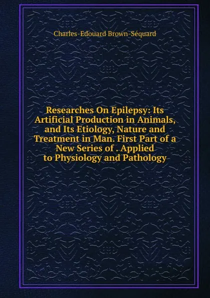 Обложка книги Researches On Epilepsy: Its Artificial Production in Animals, and Its Etiology, Nature and Treatment in Man. First Part of a New Series of . Applied to Physiology and Pathology, Charles-Edouard Brown-Séquard