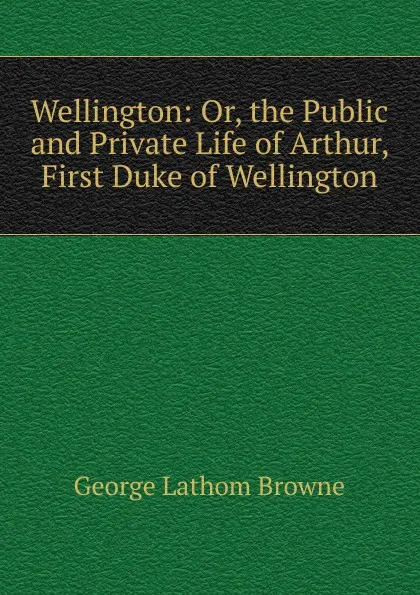 Обложка книги Wellington: Or, the Public and Private Life of Arthur, First Duke of Wellington, George Lathom Browne