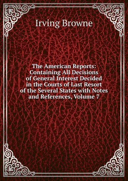 Обложка книги The American Reports: Containing All Decisions of General Interest Decided in the Courts of Last Resort of the Several States with Notes and References, Volume 7, Browne Irving