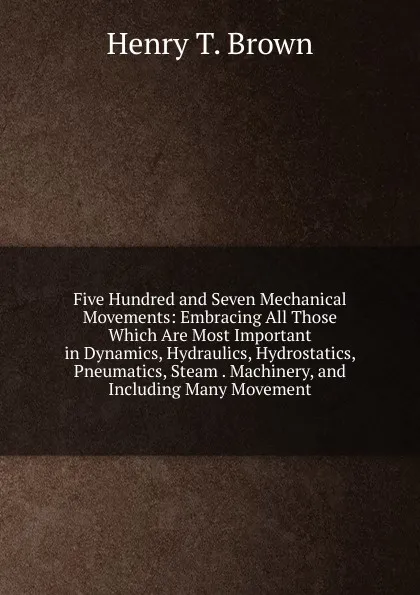 Обложка книги Five Hundred and Seven Mechanical Movements: Embracing All Those Which Are Most Important in Dynamics, Hydraulics, Hydrostatics, Pneumatics, Steam . Machinery, and Including Many Movement, Henry T. Brown