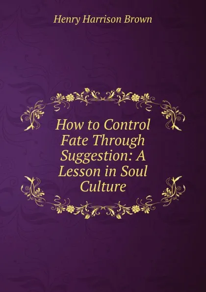 Обложка книги How to Control Fate Through Suggestion: A Lesson in Soul Culture., Henry Harrison Brown
