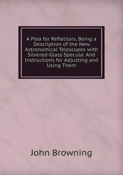 Обложка книги A Plea for Reflectors, Being a Description of the New Astronomical Telescopes with Silvered-Glass Specula: And Instructions for Adjusting and Using Them, John Browning