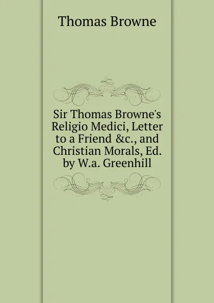 Обложка книги Sir Thomas Browne.s Religio Medici, Letter to a Friend .c., and Christian Morals, Ed. by W.a. Greenhill, Thomas Brown