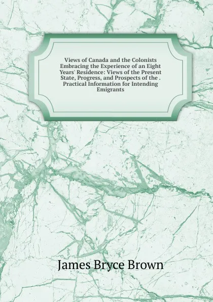 Обложка книги Views of Canada and the Colonists Embracing the Experience of an Eight Years. Residence: Views of the Present State, Progress, and Prospects of the . Practical Information for Intending Emigrants, James Bryce Brown