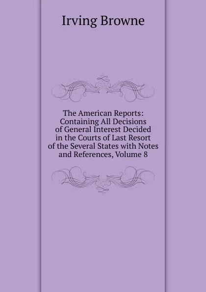 Обложка книги The American Reports: Containing All Decisions of General Interest Decided in the Courts of Last Resort of the Several States with Notes and References, Volume 8, Browne Irving