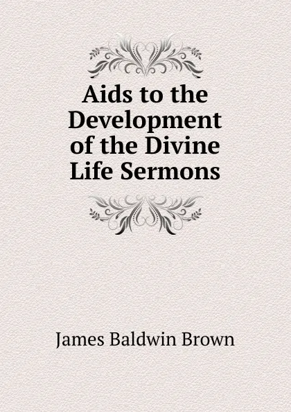 Обложка книги Aids to the Development of the Divine Life Sermons., James Baldwin Brown