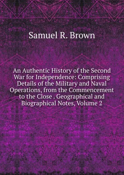 Обложка книги An Authentic History of the Second War for Independence: Comprising Details of the Military and Naval Operations, from the Commencement to the Close . Geographical and Biographical Notes, Volume 2, Samuel R. Brown