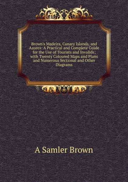 Обложка книги Brown.s Madeira, Canary Islands, and Azores: A Practical and Complete Guide for the Use of Tourists and Invalids; with Twenty Coloured Maps and Plans and Numerous Sectional and Other Diagrams, A Samler Brown