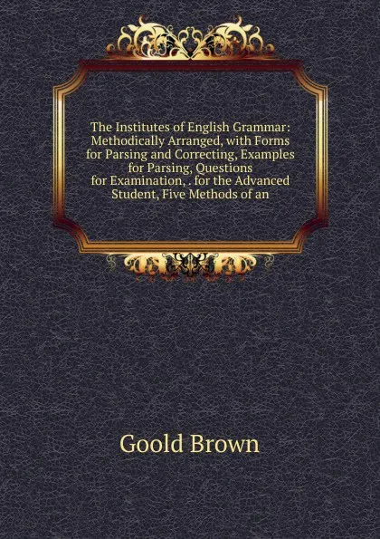 Обложка книги The Institutes of English Grammar: Methodically Arranged, with Forms for Parsing and Correcting, Examples for Parsing, Questions for Examination, . for the Advanced Student, Five Methods of an, Goold Brown