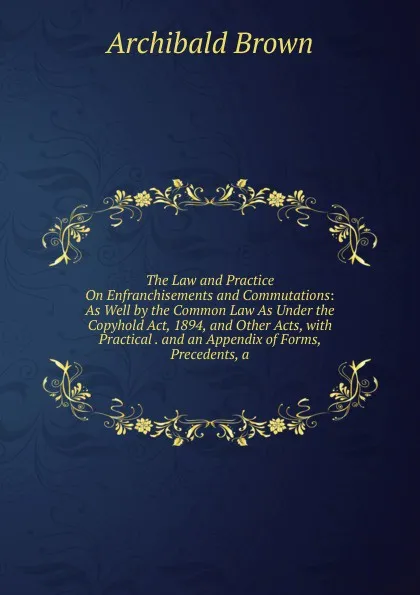 Обложка книги The Law and Practice On Enfranchisements and Commutations: As Well by the Common Law As Under the Copyhold Act, 1894, and Other Acts, with Practical . and an Appendix of Forms, Precedents, a, Archibald Brown