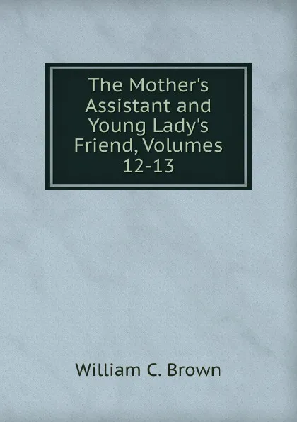 Обложка книги The Mother.s Assistant and Young Lady.s Friend, Volumes 12-13, William C. Brown