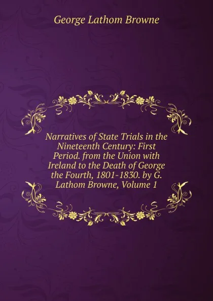 Обложка книги Narratives of State Trials in the Nineteenth Century: First Period. from the Union with Ireland to the Death of George the Fourth, 1801-1830. by G. Lathom Browne, Volume 1, George Lathom Browne