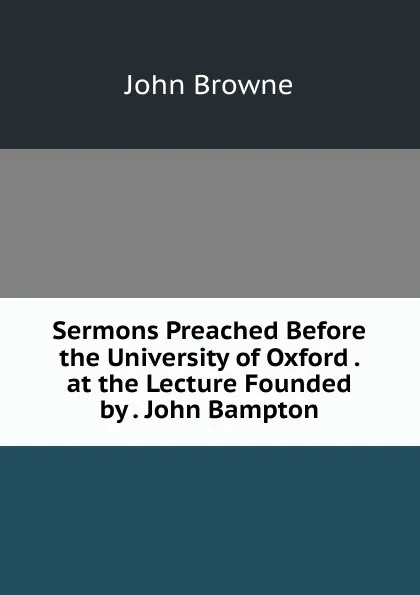 Обложка книги Sermons Preached Before the University of Oxford . at the Lecture Founded by . John Bampton, John Browne