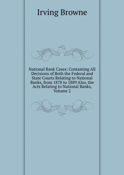 Обложка книги National Bank Cases: Containing All Decisions of Both the Federal and State Courts Relating to National Banks, from 1878 to 1889 Also, the Acts Relating to National Banks, Volume 2, Browne Irving