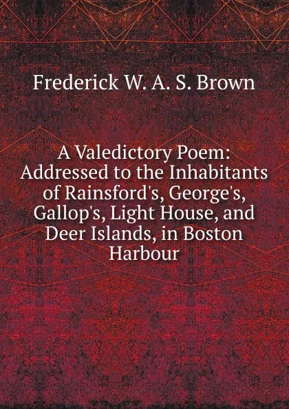 Обложка книги A Valedictory Poem: Addressed to the Inhabitants of Rainsford.s, George.s, Gallop.s, Light House, and Deer Islands, in Boston Harbour, Frederick W. A. S. Brown