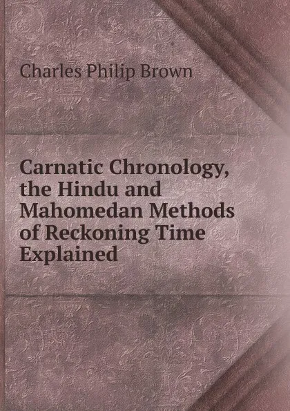 Обложка книги Carnatic Chronology, the Hindu and Mahomedan Methods of Reckoning Time Explained, Charles Philip Brown