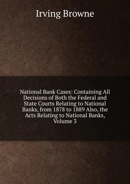 Обложка книги National Bank Cases: Containing All Decisions of Both the Federal and State Courts Relating to National Banks, from 1878 to 1889 Also, the Acts Relating to National Banks, Volume 3, Browne Irving
