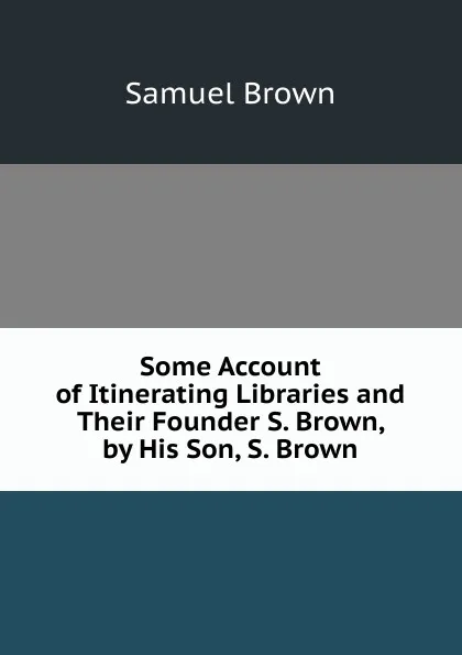 Обложка книги Some Account of Itinerating Libraries and Their Founder S. Brown, by His Son, S. Brown., Samuel Brown