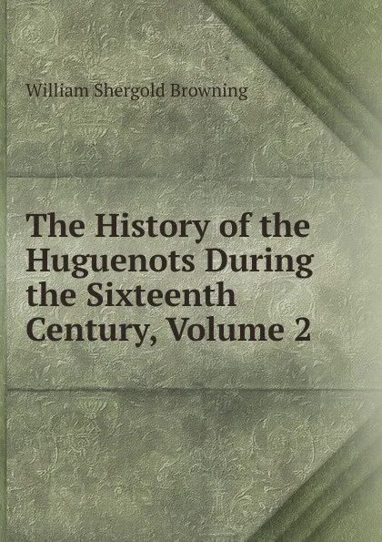 Обложка книги The History of the Huguenots During the Sixteenth Century, Volume 2, William Shergold Browning