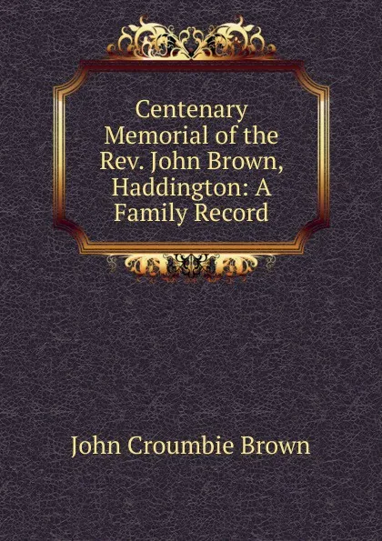 Обложка книги Centenary Memorial of the Rev. John Brown, Haddington: A Family Record, John Croumbie Brown