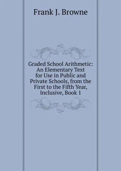 Обложка книги Graded School Arithmetic: An Elementary Text for Use in Public and Private Schools, from the First to the Fifth Year, Inclusive, Book 1, Frank J. Browne