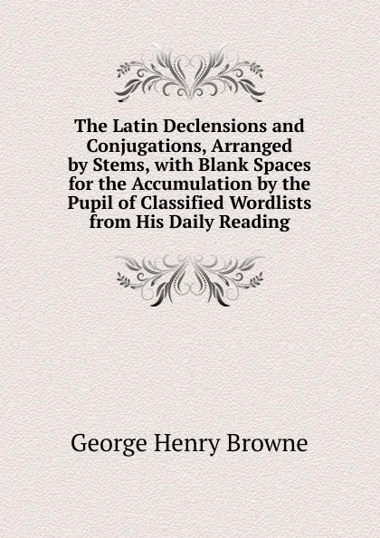 Обложка книги The Latin Declensions and Conjugations, Arranged by Stems, with Blank Spaces for the Accumulation by the Pupil of Classified Wordlists from His Daily Reading, George Henry Browne